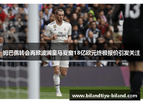 姆巴佩转会再掀波澜皇马夏窗18亿欧元终极报价引发关注